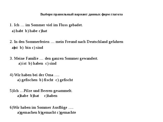 Выбери правильный вариант данных форм глагола   1. Ich … im Sommer viel im Fluss gebadet. a) habt  b) habe c)hat 2. In den Sommerferien … mein Freund nach Deutschland gefahren ist  b)  bin c) sind ist  b)  bin c) sind 3. Meine Familie … den ganzen Sommer gewandert.  a) ist  b) haben  c) sind  4) Wir haben bei der Oma ….  a) gefischen  b) fischt  c) gefischt   5)Ich …Pilze und Beeren gesammelt.  а)habe  b)hat     с)haben 6)Wir haben im Sommer Ausflüge ….  a)gemachen b)gemacht c)gemachte