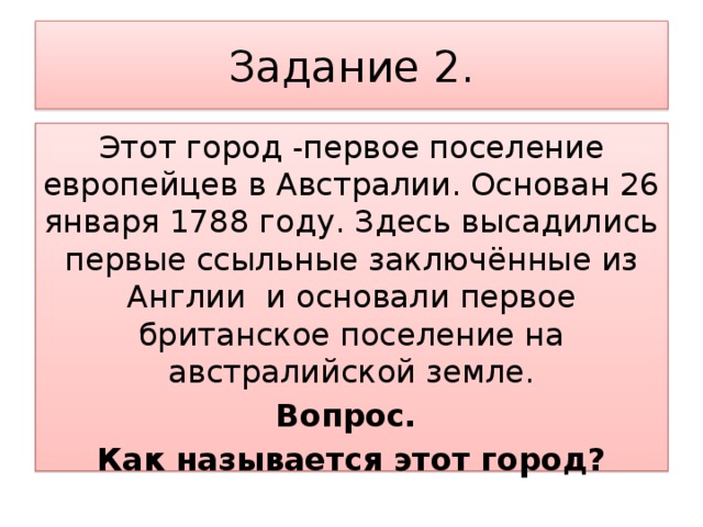 Задание 2. Этот город -первое поселение европейцев в Австралии. Основан 26 января 1788 году. Здесь высадились первые ссыльные заключённые из Англии и основали первое британское поселение на австралийской земле. Вопрос. Как называется этот город?