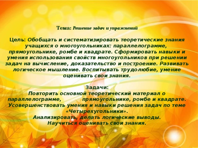 Тема:  Решение задач и упражнений   Цель: Обобщать и систематизировать теоретические знания учащихся о многоугольниках: параллелограмме, прямоугольнике, ромбе и квадрате. Сформировать навыки и умения использования свойств многоугольников при решении задач на вычисление, доказательство и построение. Развивать логическое мышление. Воспитывать трудолюбие, умение оценивать свои знания.   Задачи:  Повторить основной теоретический материал о параллелограмме, прямоугольнике, ромбе и квадрате.  Усовершенствовать умения и навыки решения задач по теме «Четырехугольники».  Анализировать, делать логические выводы.  Научиться оценивать свои знания.