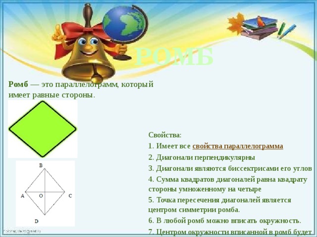 РОМБ Ромб  — это параллелограмм, который имеет равные стороны. Свойства: 1. Имеет все  свойства параллелограмма 2. Диагонали перпендикулярны 3. Диагонали являются биссектрисами его углов 4. Сумма квадратов диагоналей равна квадрату стороны умноженному на четыре 5. Точка пересечения диагоналей является центром симметрии ромба. 6. В любой ромб можно вписать окружность. 7. Центром окружности вписанной в ромб будет точка пересечения его диагоналей.