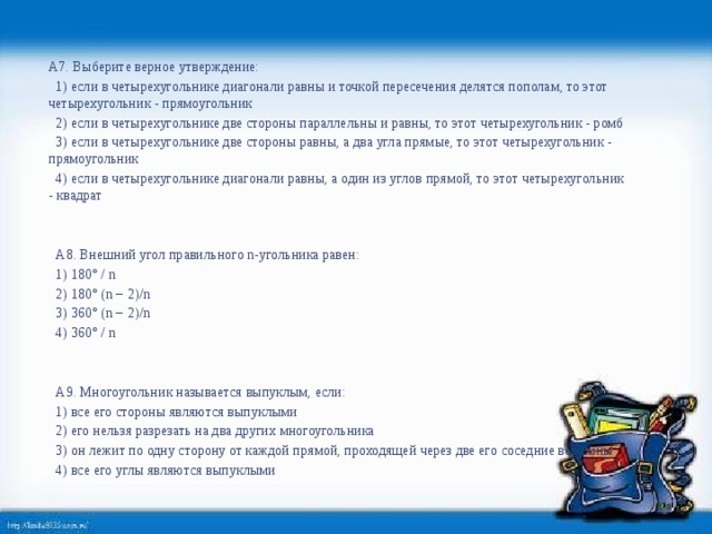 А7. Выберите верное утверждение:   1) если в четырехугольнике диагонали равны и точкой пересечения делятся пополам, то этот четырехугольник - прямоугольник   2) если в четырехугольнике две стороны параллельны и равны, то этот четырехугольник - ромб   3) если в четырехугольнике две стороны равны, а два угла прямые, то этот четырехугольник - прямоугольник   4) если в четырехугольнике диагонали равны, а один из углов прямой, то этот четырехугольник - квадрат       А8. Внешний угол правильного n-угольника равен:   1) 180° / n   2) 180° (n − 2)/n   3) 360° (n − 2)/n   4) 360° / n     А9. Многоугольник называется выпуклым, если:   1) все его стороны являются выпуклыми   2) его нельзя разрезать на два других многоугольника   3) он лежит по одну сторону от каждой прямой, проходящей через две его соседние вершины   4) все его углы являются выпуклыми  