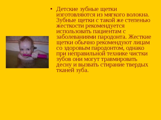 Детские зубные щетки изготовляются из мягкого волокна. Зубные щетки с такой же степенью жесткости рекомендуется использовать пациентам с заболеваниями пародонта. Жесткие щетки обычно рекомендуют лицам со здоровым пародонтом, однако при неправильной технике чистки зубов они могут травмировать десну и вызвать стирание твердых тканей зуба.