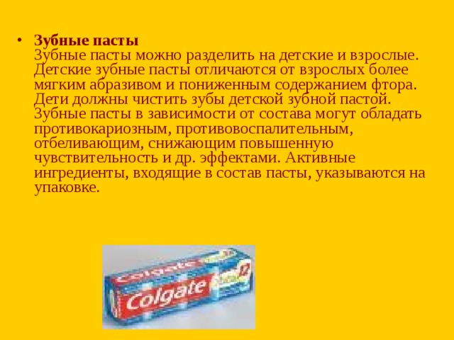 Зубные пасты  Зубные пасты можно разделить на детские и взрослые. Детские зубные пасты отличаются от взрослых более мягким абразивом и пониженным содержанием фтора. Дети должны чистить зубы детской зубной пастой. Зубные пасты в зависимости от состава могут обладать противокариозным, противовоспалительным, отбеливающим, снижающим повышенную чувствительность и др. эффектами. Активные ингредиенты, входящие в состав пасты, указываются на упаковке.