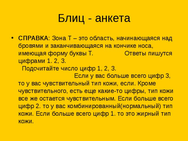 СПРАВКА : Зона Т – это область, начинающаяся над бровями и заканчивающаяся на кончике носа, имеющая форму буквы Т. Ответы пишутся цифрами 1. 2, 3. Подсчитайте число цифр 1, 2, 3. Если у вас больше всего цифр 3, то у вас чувствительный тип кожи, если. Кроме чувствительного, есть еще какие-то цифры, тип кожи все же остается чувствительным. Если больше всего цифр 2. то у вас комбинированный(нормальный) тип кожи. Если больше всего цифр 1. то это жирный тип кожи.