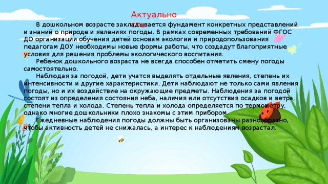 Актуальность  В дошкольном возрасте закладывается фундамент конкретных представлений и знаний о природе и явлениях погоды. В рамках современных требований ФГОС ДО организации обучения детей основам экологии и природопользования педагогам ДОУ необходимы новые формы работы, что создадут благоприятные условия для решения проблемы экологического воспитания.  Ребенок дошкольного возраста не всегда способен отметить смену погоды самостоятельно.  Наблюдая за погодой, дети учатся выделять отдельные явления, степень их интенсивности и другие характеристики. Дети наблюдают не только сами явления погоды, но и их воздействие на окружающие предметы. Наблюдения за погодой состоят из определения состояния неба, наличия или отсутствия осадков и ветра, степени тепла и холода. Степень тепла и холода определяется по термометру, однако многие дошкольники плохо знакомы с этим прибором.  Ежедневные наблюдения погоды должны быть организованы разнообразно, чтобы активность детей не снижалась, а интерес к наблюдениям возрастал.