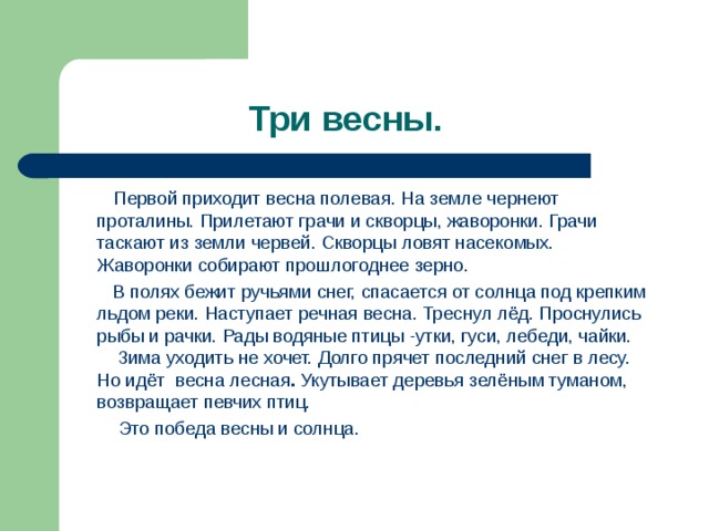 Первой приходит весна полевая. На земле чернеют проталины. Прилетают грачи и скворцы, жаворонки. Грачи таскают из земли червей. Скворцы ловят насекомых. Жаворонки собирают прошлогоднее зерно.  В полях бежит ручьями снег, спасается от солнца под крепким льдом реки. Наступает речная весна. Треснул лёд. Проснулись рыбы и рачки. Рады водяные птицы -утки, гуси, лебеди, чайки.   Зима уходить не хочет. Долго прячет последний снег в лесу. Но идёт весна лесная . Укутывает деревья зелёным туманом, возвращает певчих птиц.  Это победа весны и солнца.