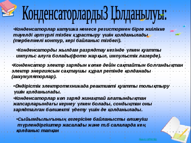 Конденсаторлар катушка немесе резистормен бірге жиілікке тәуелді әртүрлі тізбек құрастыру үшін қолданылады (тербелмелі контур, кері байланыс тізбегі). Конденсаторды жылдам разрядтау кезінде үлкен қуатты импульс алуға болады(фото жарқыл, импульстік лазерде). Конденсатор электр зарядын көпке дейін сақтайтын болғандықтан электр энергиясын сақтаушы құрал ретінде қолданады (аккумуляторлар). Өндірістік электротехникада реактивті қуатты толықтыру үшін қолданылады. Конденсаторлар көп заряд жинақтай алатындықтан жапсарларындағы кернеу үлкен болады, сондықтан оны зарядталған бөлшекті үдету үшін де қолданылады. Сыйымдылығының өзгерісіне байланысты өлшеуіш