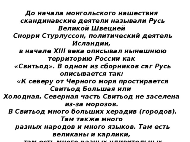 До начала монгольского нашествия  скандинавские деятели называли Русь Великой Швецией  Снорри Стурлуссон, политический деятель Исландии,  в начале XIII века описывал нынешнюю территорию России как  «Свитьод». В одном из сборников саг Русь описывается так:  «К северу от Черного моря простирается Свитьод Большая или Холодная. Северная часть Свитьод не заселена из-за морозов.  В Свитьод много больших херадив (городов). Там также много  разных народов и много языков. Там есть великаны и карлики,  там есть много разных удивительных народов…»