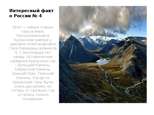 Интересный факт о России № 4   Урал — самые старые горы в мире. Расположенная в Кусинском районе у деревни Александровка гора Карандаш возникла 4, 2 миллиарда лет назад. Исторические названия Уральских гор – Большой Камень, Сибирский Камень, Земной Пояс, Поясной Камень. Когда-то Уральские горы были очень высокими, но теперь от прежних гор остались только основания.