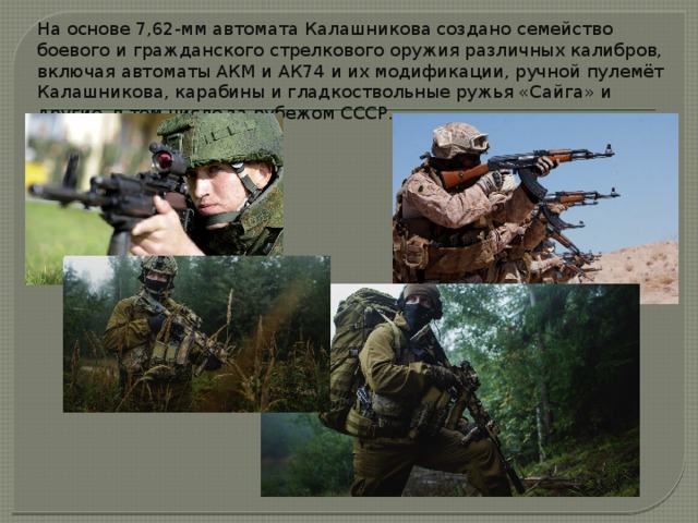 На основе 7,62-мм автомата Калашникова создано семейство боевого и гражданского стрелкового оружия различных калибров, включая автоматы АКМ и АК74 и их модификации, ручной пулемёт Калашникова, карабины и гладкоствольные ружья «Сайга» и другие, в том числе за рубежом СССР.