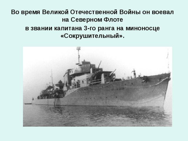 Во время Великой Отечественной Войны он воевал на Северном Флоте в звании капитана 3-го ранга на миноносце «Сокрушительный».