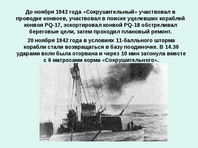 До ноября 1942 года «Со­кру­ши­тель­ный» участвовал в проводке конвоев, участвовал в поиске уцелевших кораблей конвоя PQ-17, эскортировал конвой PQ-18 обстреливал береговые цели, затем проходил плановый ремонт. 20 ноября 1942 года в условиях 11-балльного шторма корабли стали возвращаться в базу поодиночке. В 14.30 ударами волн была оторвана и через 10 мин затонула вместе с 6 матросами корма «Сокрушительного».