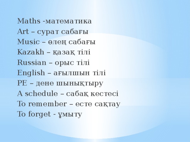 Maths -математика Art – сурат сабағы Music – өлең сабағы Kazakh – қазақ тілі Russian – орыс тілі English – ағылшын тілі PE – дене шынықтыру A schedule – сабақ кестесі To remember – есте сақтау To forget - ұмыту