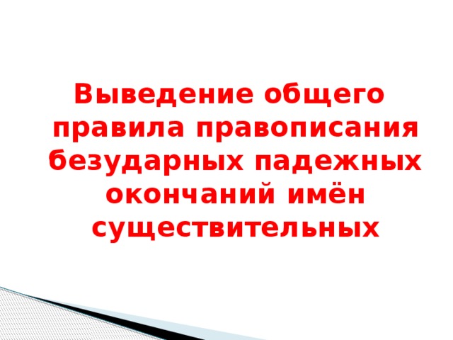 Выведение общего правила правописания безударных падежных окончаний имён существительных