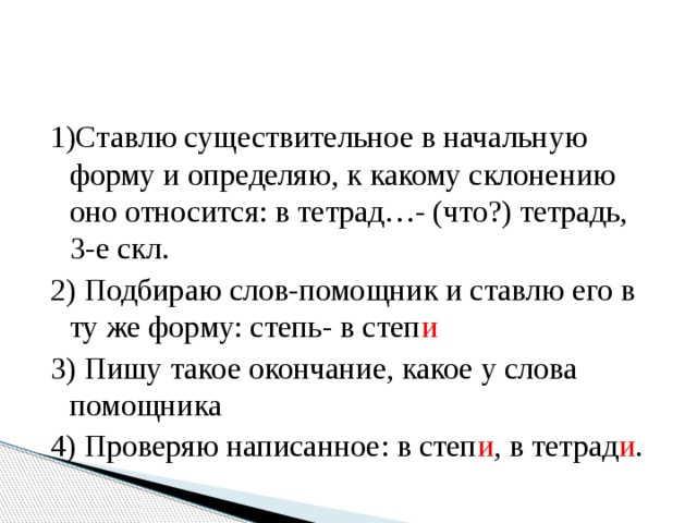 1)Ставлю существительное в начальную форму и определяю, к какому склонению оно относится: в тетрад…- (что?) тетрадь, 3-е скл. 2) Подбираю слов-помощник и ставлю его в ту же форму: степь- в степ и 3) Пишу такое окончание, какое у слова помощника 4) Проверяю написанное: в степ и , в тетрад и .