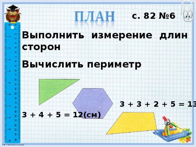с. 82 №6 Выполнить измерение длин сторон Вычислить периметр 3 + 3 + 2 + 5 = 13(см) 3 + 4 + 5 = 12(см)