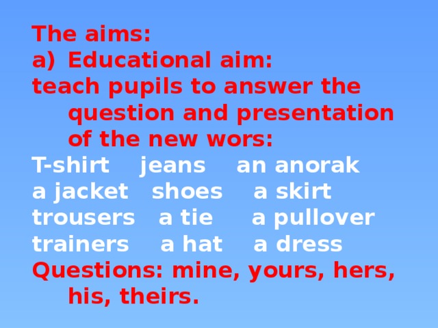 The aims: Educational aim: teach pupils to answer the question and presentation of the new wors: T-shirt jeans an anorak a jacket shoes a skirt trousers a tie a pullover trainers a hat a dress Questions: mine, yours, hers, his, theirs.