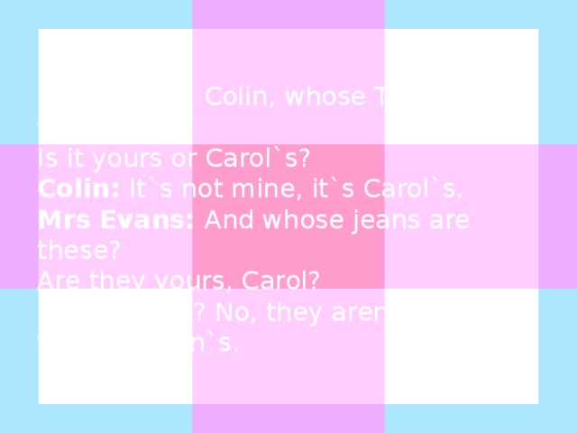 Mrs Evans: Colin, whose T-shirt is this? Is it yours or Carol`s? Colin: It`s not mine, it`s Carol`s. Mrs Evans: And whose jeans are these? Are they yours, Carol? Carol: Mine? No, they aren`t mine, they`re Colin`s.