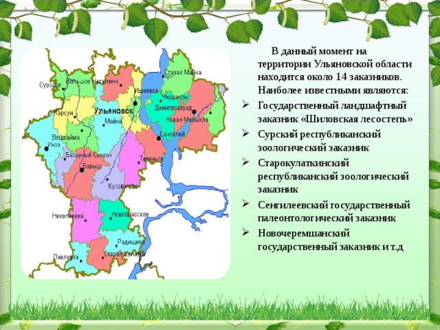 В данный момент на территории Ульяновской области находится около 14 заказников. Наиболее известными являются: Государственный ландшафтный заказник «Шиловская лесостепь» Сурский республиканский зоологический заказник Старокулаткинский республиканский зоологический заказник Сенгилеевский государственный палеонтологический заказник Новочеремшанский государственный заказник и т.д  