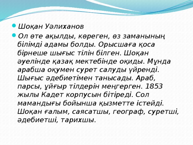 Шоқан Уәлиханов Ол өте ақылды, көреген, өз заманының білімді адамы болды. Орысшаға қоса бірнеше шығыс тілін білген. Шоқан әуелінде қазақ мектебінде оқиды. Мұнда арабша оқумен сурет салуды үйренді. Шығыс әдебиетімен танысады. Араб, парсы, ұйғыр тілдерін меңгерген. 1853 жылы Кадет корпусын бітіреді. Сол мамандығы бойынша қызметте істейді. Шоқан ғалым, саясатшы, географ, суретші, әдебиетші, тарихшы.