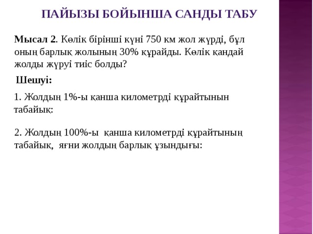 Пайызы бойынша санды табу Мысал 2 . Көлік бірінші күні 750 км жол жүрді, бұл оның барлық жолының 30% құрайды. Көлік қандай жолды жүруі тиіс болды? Шешуі: 1. Жолдың 1%-ы қанша километрді құрайтынын табайық: 2. Жолдың 100%-ы қанша километрді құрайтының табайық, яғни жолдың барлық ұзындығы: