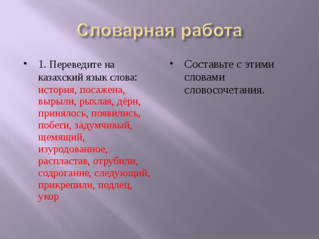 1 . Переведите на казахский язык слова : история, посажена, вырыли, рыхлая, дёрн, принялось, появились, побеги, задумчивый, щемящий, изуродованное, распластав, отрубили, содрогание, следующий, прикрепили, подлец, укор  Составьте с этими словами словосочетания.