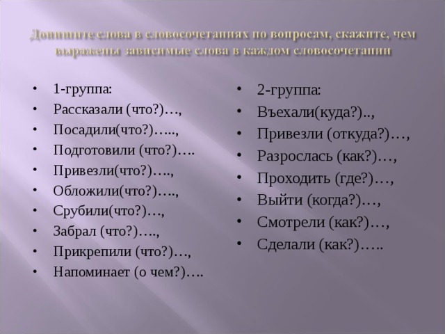 1-группа: Рассказали (что?)…, Посадили(что?)….., Подготовили (что?)…. Привезли(что?)…., Обложили(что?)…., Срубили(что?)…, Забрал (что?)…., Прикрепили (что?)…, Напоминает (о чем?)…. 2-группа: Въехали(куда?).., Привезли (откуда?)…, Разрослась (как?)…, Проходить (где?)…, Выйти (когда?)…, Смотрели (как?)…, Сделали (как?)…..