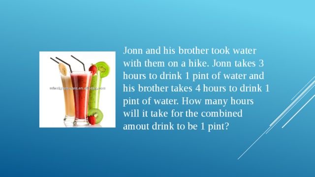 Jonn and his brother took water with them on a hike. Jonn takes 3 hours to drink 1 pint of water and his brother takes 4 hours to drink 1 pint of water. How many hours will it take for the combined amout drink to be 1 pint?