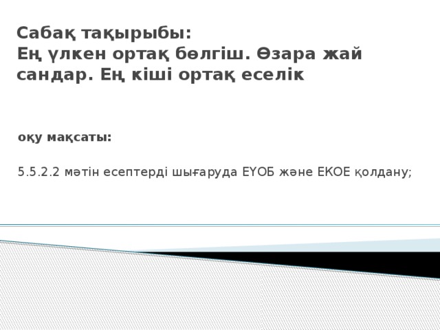 Сабақ тақырыбы:  Ең үлкен ортақ бөлгіш. Өзара жай сандар. Ең кіші ортақ еселік оқу мақсаты:  5.5.2.2 мәтін есептерді шығаруда ЕҮОБ және ЕКОЕ қолдану;