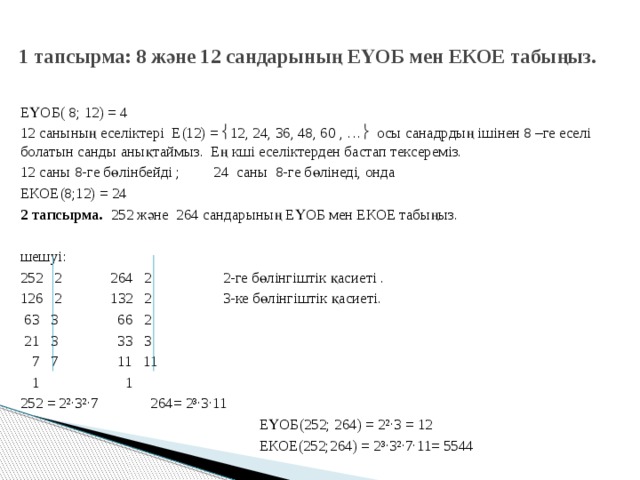 1 тапсырма: 8 және 12 сандарының ЕҮОБ мен ЕКОЕ табыңыз.   ЕҮОБ( 8; 12) = 4 12 санының еселіктері Е(12) =  12, 24, 36, 48, 60 , …  осы санадрдың ішінен 8 –ге еселі болатын санды анықтаймыз. Ең кші еселіктерден бастап тексереміз. 12 саны 8-ге бөлінбейді ; 24 саны 8-ге бөлінеді, онда ЕКОЕ(8;12) = 24 2 тапсырма. 252 және 264 сандарының ЕҮОБ мен ЕКОЕ табыңыз.   шешуі: 252 2 264 2 2-ге бөлінгіштік қасиеті . 126 2 132 2 3-ке бөлінгіштік қасиеті.  63 3 66 2  21 3 33 3  7 7 11 11  1 1 252 = 2²·3²·7 264= 2³·3·11   ЕҮОБ(252; 264) = 2²·3 = 12  ЕКОЕ(252;264) = 2³·3²·7·11= 5544