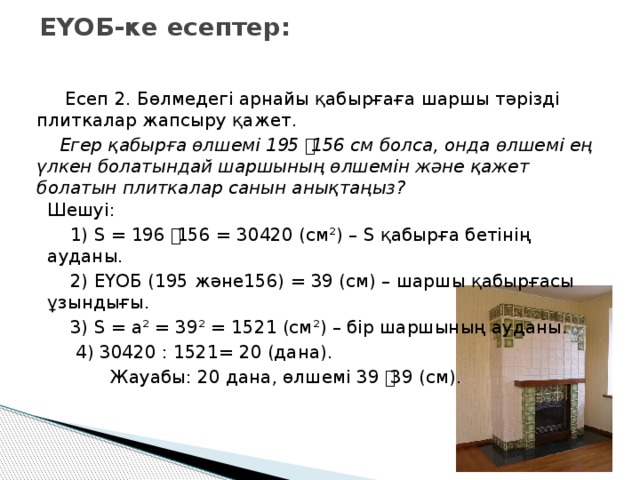 ЕҮОБ-ке есептер:  Есеп 2. Бөлмедегі арнайы қабырғаға шаршы тәрізді плиткалар жапсыру қажет.  Егер қабырға өлшемі 195 ͯ 156 см болса, онда өлшемі ең үлкен болатындай шаршының өлшемін және қажет болатын плиткалар санын анықтаңыз? Шешуі:  1) S = 196 ͯ 156 = 30420 (см²) – S қабырға бетінің ауданы.  2) ЕҮОБ (195 және156) = 39 (см) – шаршы қабырғасы ұзындығы.  3) S = a² = 39² = 1521 (см²) – бір шаршының ауданы.  4) 30420 : 1521= 20 (дана).  Жауабы: 20 дана, өлшемі 39 ͯ 39 (см).  