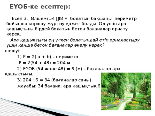 ЕҮОБ-ке есептер:  Есеп 3. Өлшемі 54 ͯ 48 м болатын бақшаны периметр бойынша қоршау жүргізу қажет болды. Ол үшін ара қашықтығы бірдей болатын бетон бағаналар орнату керек.  Ара қашықтығы ең үлкен болатындай етіп орналастыру үшін қанша бетон бағаналар әкелу керек? шешуі:  1) P = 2( a + b) – периметр.  P = 2(54 + 48) = 204 м.  2) ЕҮОБ (54 және 48) = 6 (м) – бағаналар ара қашықтығы.  3) 204 : 6 = 34 (бағаналар саны).  жауабы: 34 бағана, ара қашықтық 6 м.