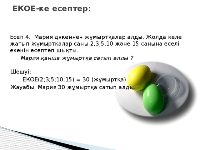 ЕКОЕ-ке есептер: Есеп 4. Мария дүкеннен жұмыртқалар алды. Жолда келе жатып жұмыртқалар саны 2,3,5,10 және 15 санына еселі екенін есептеп шықты.  Мария қанша жұмыртқа сатып алды ? Шешуі:  ЕКОЕ(2;3;5;10;15) = 30 (жұмыртқа) Жауабы: Мария 30 жұмыртқа сатып алды.