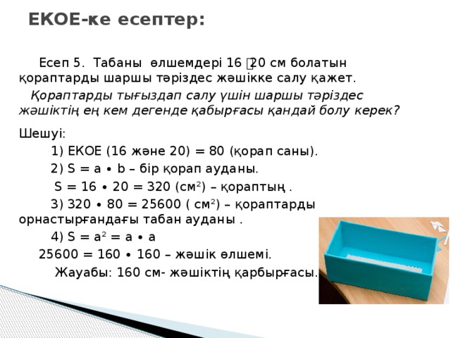 ЕКОЕ-ке есептер:  Есеп 5. Табаны өлшемдері 16 ͯ 20 см болатын қораптарды шаршы тәріздес жәшікке салу қажет.  Қораптарды тығыздап салу үшін шаршы тәріздес жәшіктің ең кем дегенде қабырғасы қандай болу керек?  Шешуі:  1) ЕКОЕ (16 және 20) = 80 (қорап саны).  2) S = a ∙ b – бір қорап ауданы.  S = 16 ∙ 20 = 320 (см²) – қораптың .  3) 320 ∙ 80 = 25600 ( см²) – қораптарды орнастырғандағы табан ауданы .  4) S = а² = а ∙ а  25600 = 160 ∙ 160 – жәшік өлшемі.  Жауабы: 160 см- жәшіктің қарбырғасы.