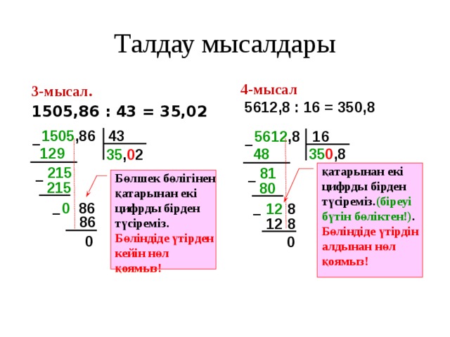 Талдау мысалдары 4-мысал  5612,8 : 16 = 350,8 3-мысал.  1505,86 : 43 = 35,02 1505 ,86 43 5612 ,8 16 – – 129  48  35 0 ,8 35 , 0 2 215  қатарынан екі цифрды бірден түсіреміз. (біреуі бүтін бөліктен!) . Бөліндіде үтірдін алдынан нөл қоямыз! 81  Бөлшек бөлігінен қатарынан екі цифрды бірден түсіреміз. Бөліндіде үтірден кейін нөл қоямыз! – – 215 80 0 86 12 8 – – 86 12  8 0 0