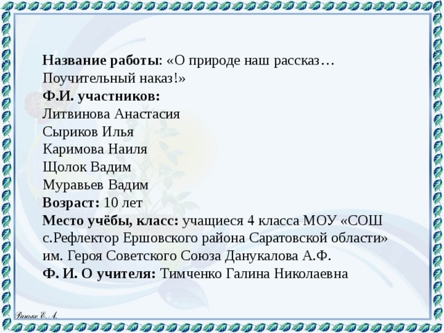 Название работы : «О природе наш рассказ… Поучительный наказ!» Ф.И. участников: Литвинова Анастасия Сыриков Илья Каримова Наиля Щолок Вадим Муравьев Вадим Возраст: 10 лет Место учёбы, класс: учащиеся 4 класса МОУ «СОШ с.Рефлектор Ершовского района Саратовской области» им. Героя Советского Союза Данукалова А.Ф. Ф. И. О учителя: Тимченко Галина Николаевна