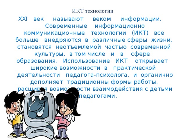 ИКТ технологии XXI век называют веком информации. Современные информационно коммуникационные технологии (ИКТ) все больше внедряются в различные сферы жизни, становятся неотъемлемой частью современной культуры, в том числе и в сфере образования. Использование ИКТ открывает широкие возможности в практической деятельности педагога-психолога, и органично дополняет традиционны формы работы, расширяя возможности взаимодействия с детьми и педагогами.