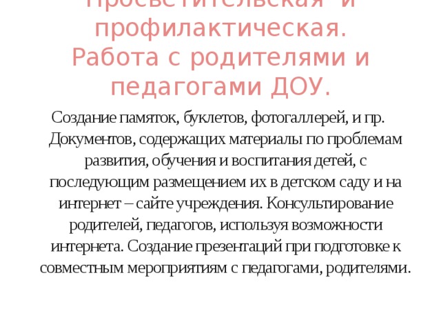 Просветительская и профилактическая.  Работа с родителями и педагогами ДОУ. Создание памяток, буклетов, фотогаллерей, и пр. Документов, содержащих материалы по проблемам развития, обучения и воспитания детей, с последующим размещением их в детском саду и на интернет – сайте учреждения. Консультирование родителей, педагогов, используя возможности интернета. Создание презентаций при подготовке к совместным мероприятиям с педагогами, родителями.