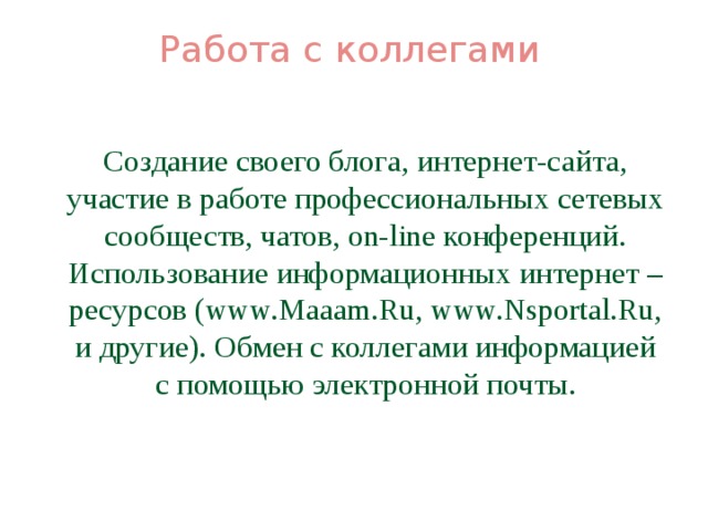 Работа с коллегами    Создание своего блога, интернет-сайта, участие в работе профессиональных сетевых сообществ, чатов, on-line конференций. Использование информационных интернет – ресурсов (www.Maaam.Ru, www.Nsportal.Ru, и другие). Обмен с коллегами информацией с помощью электронной почты.