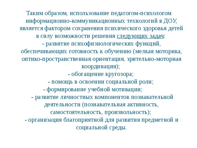 Таким образом, использование педагогом-психологом информационно-коммуникационных технологий в ДОУ, является фактором сохранения психического здоровья детей в силу возможности решения следующих задач :  - развитие психофизиологических функций, обеспечивающих готовность к обучению (мелкая моторика, оптико-пространственная ориентация, зрительно-моторная координация);  - обогащение кругозора;  - помощь в освоении социальной роли;  - формирование учебной мотивации;  - развитие личностных компонентов познавательной деятельности (познавательная активность, самостоятельность, произвольность);  - организация благоприятной для развития предметной и социальной среды.