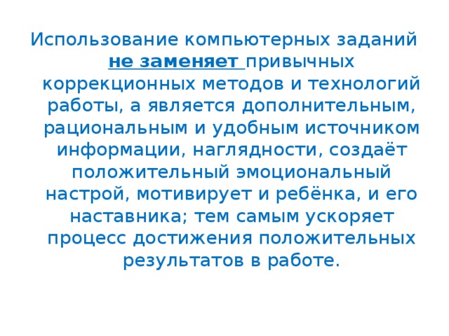 Использование компьютерных заданий не заменяет привычных коррекционных методов и технологий работы, а является дополнительным, рациональным и удобным источником информации, наглядности, создаёт положительный эмоциональный настрой, мотивирует и ребёнка, и его наставника; тем самым ускоряет процесс достижения положительных результатов в работе.