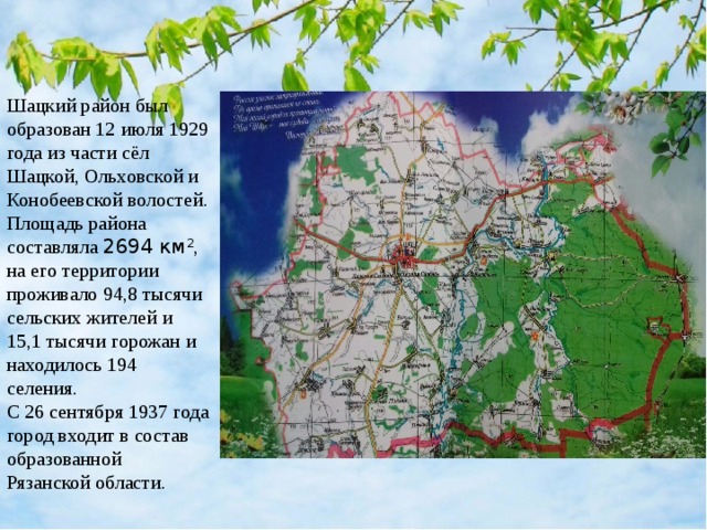 Шацкий район был образован 12 июля 1929 года из части сёл Шацкой, Ольховской и Конобеевской волостей. Площадь района составляла 2694 км 2 , на его территории проживало 94,8 тысячи сельских жителей и 15,1 тысячи горожан и находилось 194 селения. С 26 сентября 1937 года город входит в состав образованной Рязанской области.