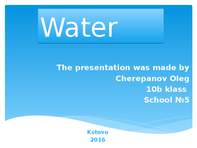 Water The presentation was made by Cherepanov Oleg 10b klass School №5 Kstovo 2016
