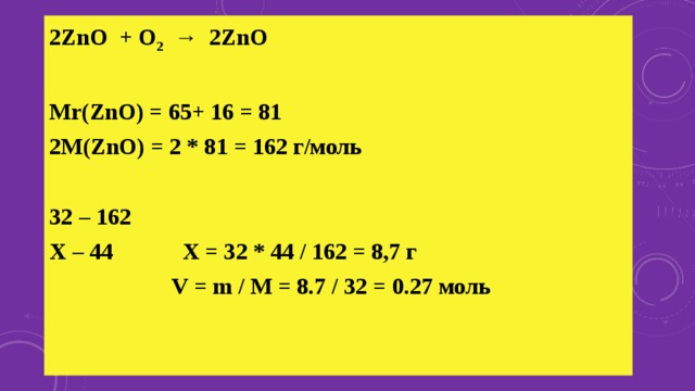 2ZnO + O 2 → 2ZnO   Mr(ZnO) = 65+ 16 = 81 2M(ZnO) = 2 * 81 = 162 г/моль   32 – 162 Х – 44 Х = 32 * 44 / 162 = 8,7 г  V = m / M = 8.7 / 32 = 0.27 моль  