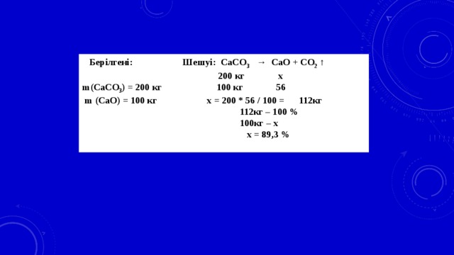 Берілгені: Шешуі: CaCO 3 → CaO + CO 2 ↑  200 кг х m(CaCO 3 ) = 200 кг 100 кг 56  m (CaO) = 100 кг х = 200 * 56 / 100 = 112кг  112кг – 100 %  100кг – х  x = 89,3 %