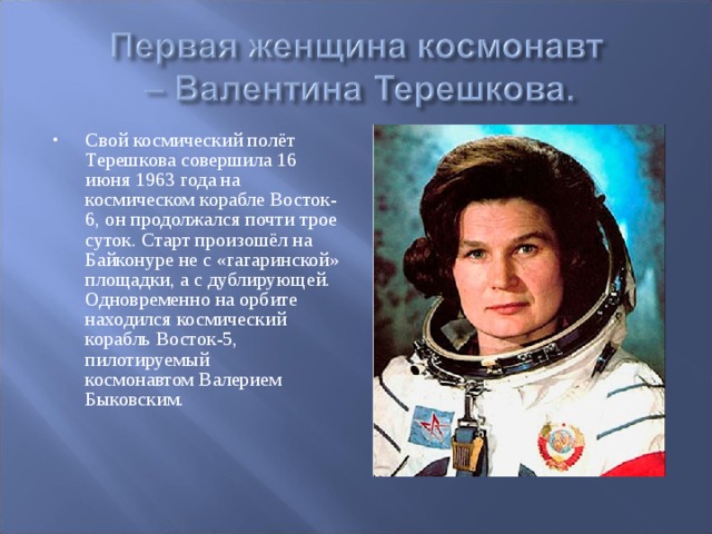 Свой космический полёт Терешкова совершила 16 июня 1963 года на космическом корабле Восток-6, он продолжался почти трое суток. Старт произошёл на Байконуре не с «гагаринской» площадки, а с дублирующей. Одновременно на орбите находился космический корабль Восток-5, пилотируемый космонавтом Валерием Быковским.