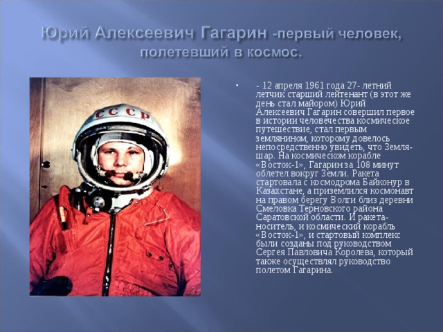 - 12 апреля 1961 года 27- летний летчик старший лейтенант (в этот же день стал майором) Юрий Алексеевич Гагарин совершил первое в истории человечества космическое путешествие, стал первым землянином, которому довелось непосредственно увидеть, что Земля-шар. На космическом корабле «Восток-1», Гагарин за 108 минут облетел вокруг Земли. Ракета стартовала с космодрома Байконур в Казахстане, а приземлился космонавт на правом берегу Волги близ деревни Смеловка Терновского района Саратовской области. И ракета-носитель, и космический корабль «Восток-1», и стартовый комплекс были созданы под руководством Сергея Павловича Королева, который также осуществлял руководство полетом Гагарина.