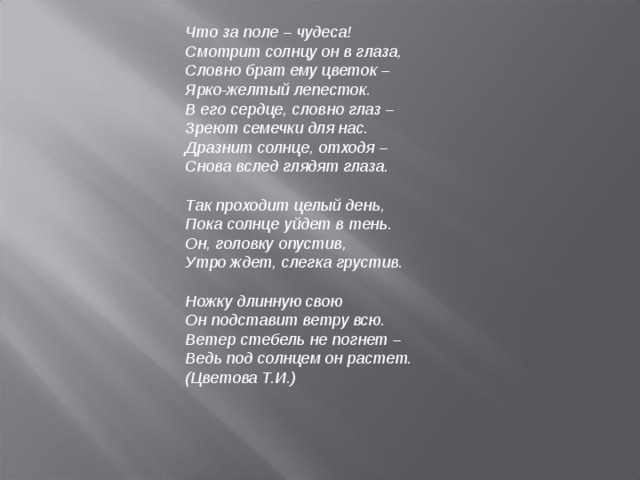 Что за поле – чудеса!  Смотрит солнцу он в глаза,  Словно брат ему цветок –  Ярко-желтый лепесток.  В его сердце, словно глаз –  Зреют семечки для нас.  Дразнит солнце, отходя –  Снова вслед глядят глаза.   Так проходит целый день,  Пока солнце уйдет в тень.  Он, головку опустив,  Утро ждет, слегка грустив.   Ножку длинную свою  Он подставит ветру всю.  Ветер стебель не погнет –  Ведь под солнцем он растет.  (Цветова Т.И.)