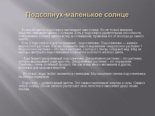 Большой цветок подсолнуха напоминает нам солнце. Но не только внешнее сходство связывает цветок с солнцем. Есть у подсолнуха удивительная способность поворачивать головку цветка вслед за солнышком, провожая его от восхода до самого заката.   Есть у подсолнуха и другое название - подсолнечник. Подсолнечник — важное медоносное растение. Как вы понимаете смысл выражения «медоносное растение»? Медоносное растение – это такое растение, с которого пчелы собирают мед. Мёд из нектара цветущего подсолнечника получается золотисто-жёлтого цвета.   Еще бывает декоративный подсолнечник. Декоративное растение – это растение, которое выращивают ради красоты. Декоративные растения – это украшения.   Семечки – очень полезный продукт, так как в них много витаминов и других, полезных для здоровья веществ.   Не только люди любят лакомиться семечками. Мы насыпаем семена подсолнечника на птичьи кормушки.   Подсолнух – удивительный цветок. Это символ жизненной энергии и силы. Символ лета и солнца. Он как светило распускает свои лепестки и наполняет душу своим теплом.