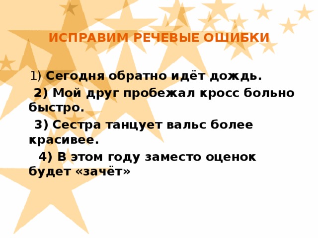 ИСПРАВИМ РЕЧЕВЫЕ ОШИБКИ     1) Сегодня обратно идёт дождь.   2) Мой друг пробежал кросс больно быстро.  3) Сестра танцует вальс более красивее.  4) В этом году заместо оценок будет «зачёт»